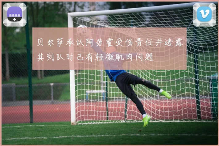 贝尔萨承认阿劳霍受伤责任并透露其到队时已有轻微肌肉问题