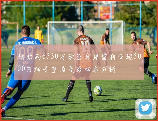 切尔西6530万欧签库库雷利亚超5000万转手皇马是否回本分析