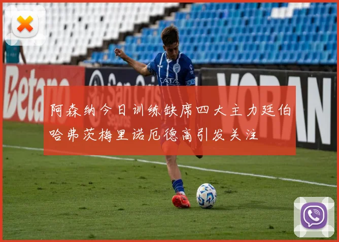 阿森纳今日训练缺席四大主力廷伯哈弗茨梅里诺厄德高引发关注