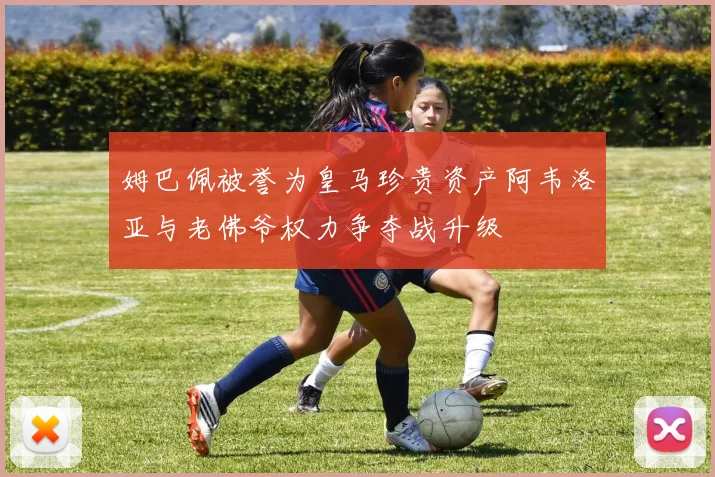 姆巴佩被誉为皇马珍贵资产阿韦洛亚与老佛爷权力争夺战升级