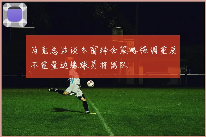 马竞总监谈冬窗转会策略强调重质不重量边缘球员将离队