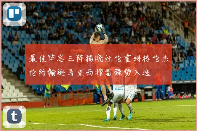 最佳阵容三阵揭晓杜伦霍姆格伦杰伦约翰逊马克西穆雷强势入选