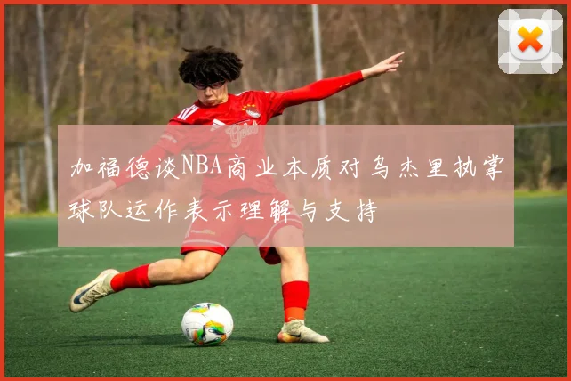 加福德谈NBA商业本质对乌杰里执掌球队运作表示理解与支持