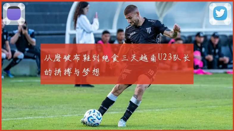 从磨破布鞋到绝食三天越南U23队长的拼搏与梦想