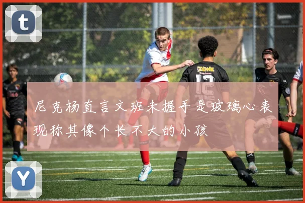 尼克杨直言文班未握手是玻璃心表现称其像个长不大的小孩