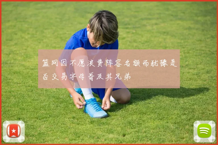 篮网因不愿浪费阵容名额而犹豫是否交易字母哥及其兄弟