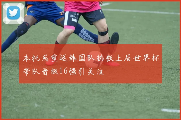 本托或重返韩国队执教上届世界杯带队晋级16强引关注