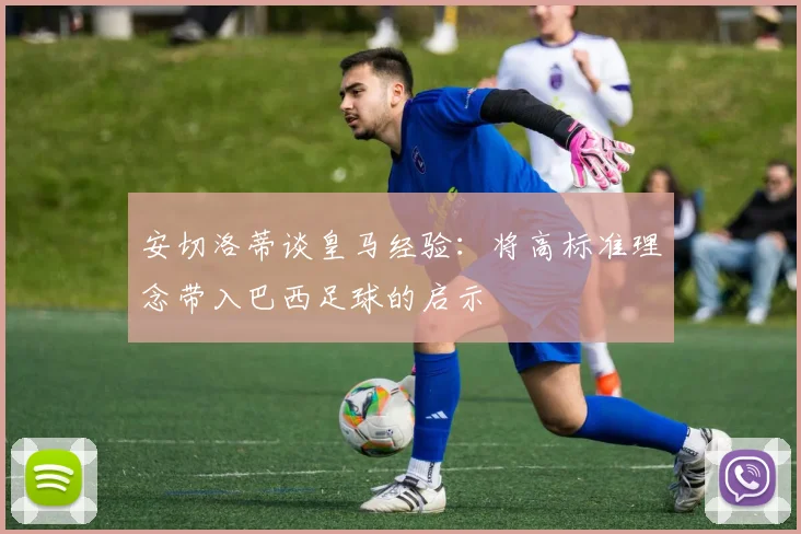 安切洛蒂谈皇马经验：将高标准理念带入巴西足球的启示
