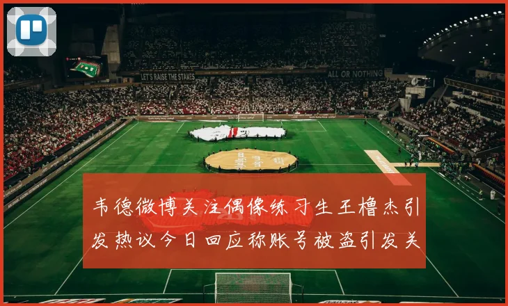 韦德微博关注偶像练习生王橹杰引发热议今日回应称账号被盗引发关注