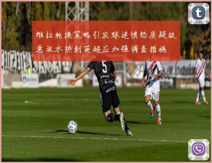 维拉轮换策略引发球迷愤怒质疑故意放水热刺英超应加强调查措施