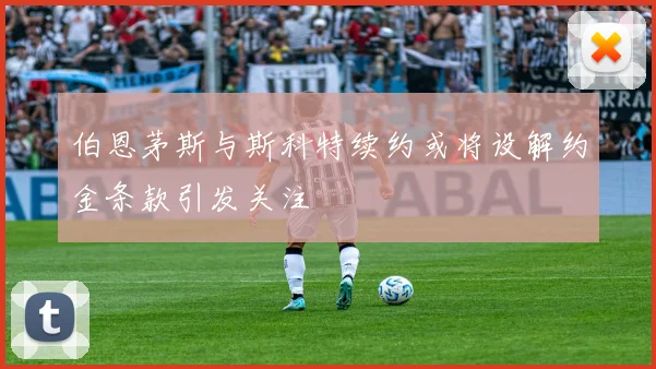 伯恩茅斯与斯科特续约或将设解约金条款引发关注