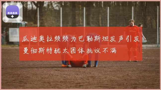 瓜迪奥拉频频为巴勒斯坦发声引发曼彻斯特犹太团体抗议不满