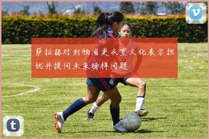 萨拉赫对利物浦更衣室文化表示担忧并提问未来榜样问题