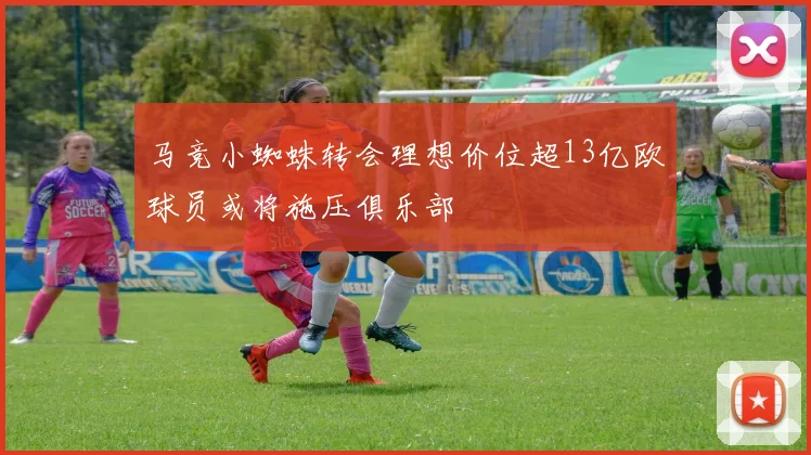 马竞小蜘蛛转会理想价位超13亿欧球员或将施压俱乐部