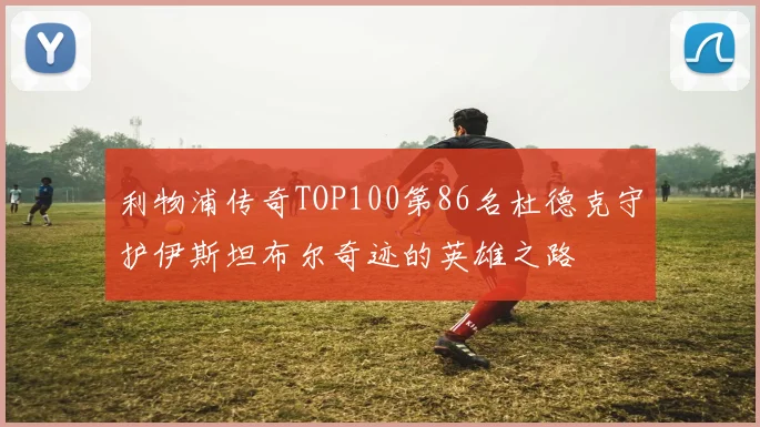 利物浦传奇TOP100第86名杜德克守护伊斯坦布尔奇迹的英雄之路