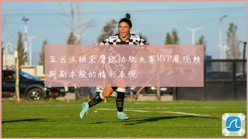 亚当沃顿荣膺欧协联决赛MVP展现赖斯剧本般的精彩表现