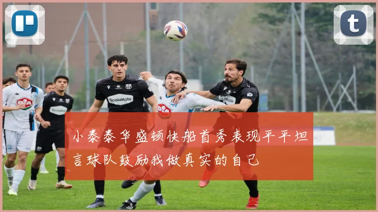 小泰泰华盛顿快船首秀表现平平坦言球队鼓励我做真实的自己