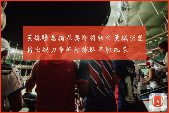 英媒曝塞梅尼奥即将转会曼城仍坚持出战力争终结球队不胜纪录
