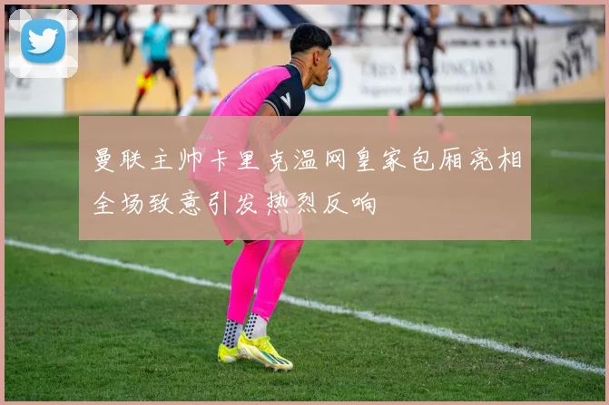 曼联主帅卡里克温网皇家包厢亮相全场致意引发热烈反响