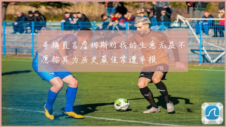 夸梅直言詹姆斯对我的生意无益不愿称其为历史最佳常遭举报