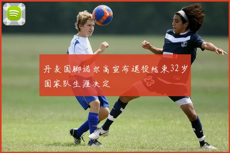 丹麦国脚诺尔高宣布退役结束32岁国家队生涯决定