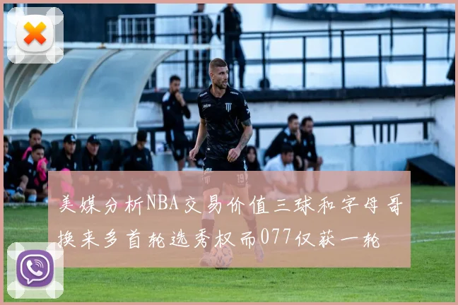 美媒分析NBA交易价值三球和字母哥换来多首轮选秀权而077仅获一轮