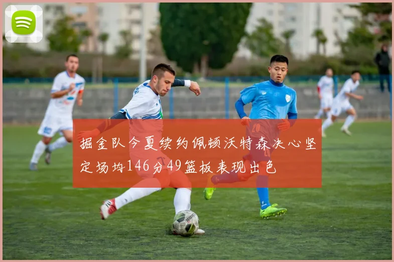 掘金队今夏续约佩顿沃特森决心坚定场均146分49篮板表现出色