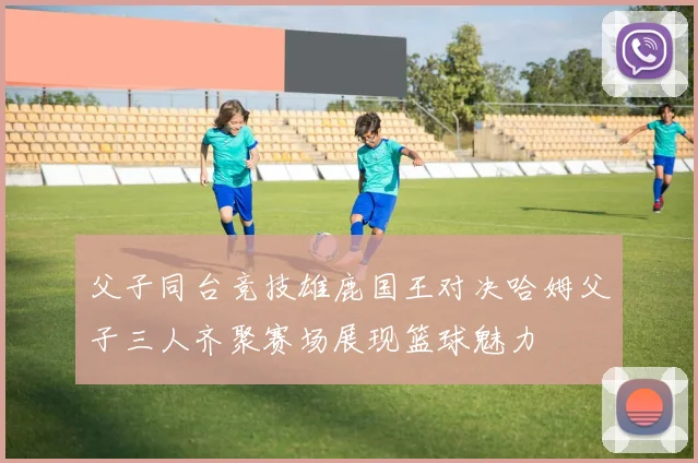 父子同台竞技雄鹿国王对决哈姆父子三人齐聚赛场展现篮球魅力