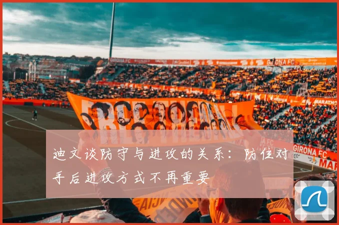 迪文谈防守与进攻的关系：防住对手后进攻方式不再重要