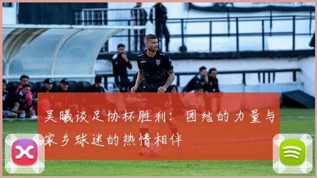 吴曦谈足协杯胜利：团结的力量与家乡球迷的热情相伴