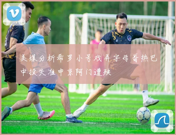 美媒分析希罗小号戏弄字母哥热巴中投失准申京阿门遭殃