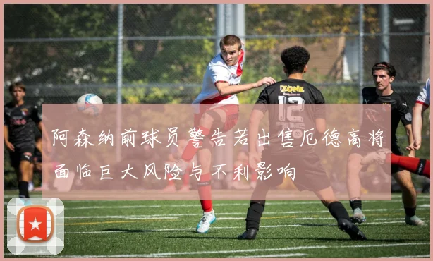 阿森纳前球员警告若出售厄德高将面临巨大风险与不利影响