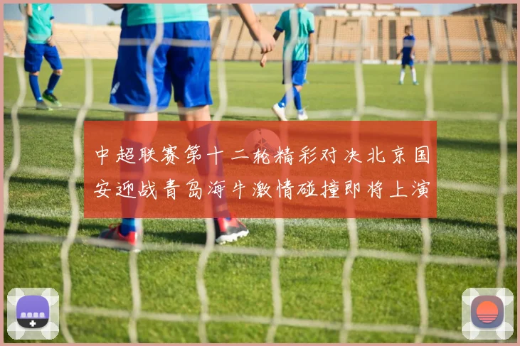 中超联赛第十二轮精彩对决北京国安迎战青岛海牛激情碰撞即将上演
