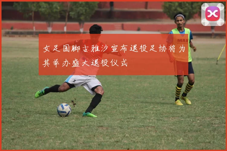 女足国脚古雅沙宣布退役足协将为其举办盛大退役仪式