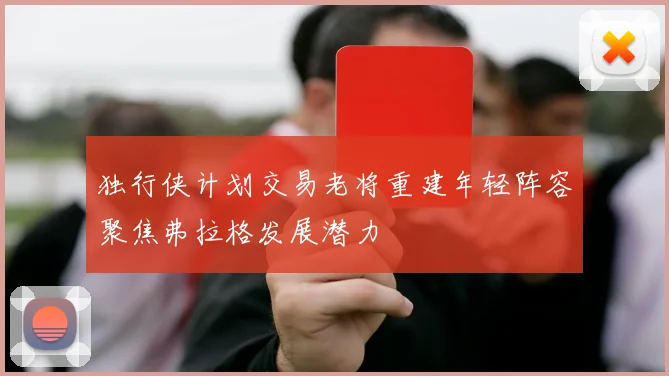 独行侠计划交易老将重建年轻阵容聚焦弗拉格发展潜力
