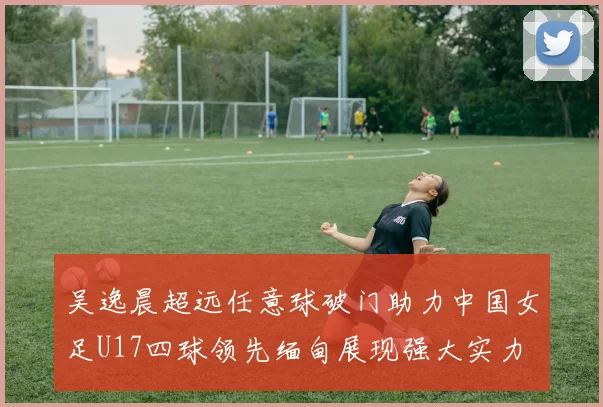 吴逸晨超远任意球破门助力中国女足U17四球领先缅甸展现强大实力
